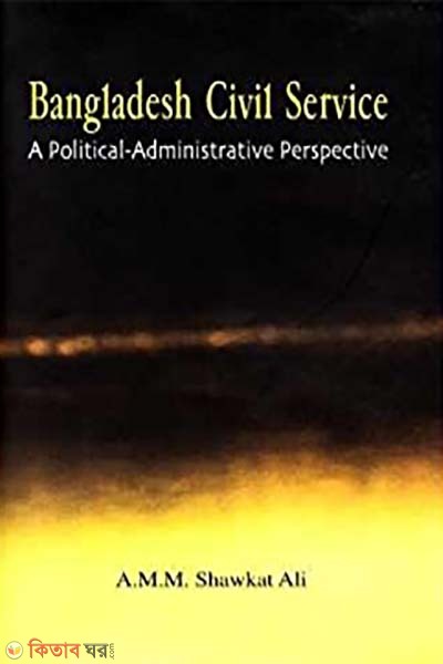 Bangladesh Civil Service: A Political-Administrative Perspective (Bangladesh Civil Service: A Political-Administrative Perspective)